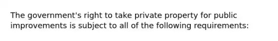 The government's right to take private property for public improvements is subject to all of the following requirements: