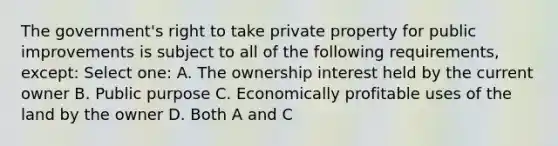 The government's right to take private property for public improvements is subject to all of the following requirements, except: Select one: A. The ownership interest held by the current owner B. Public purpose C. Economically profitable uses of the land by the owner D. Both A and C