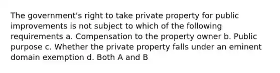 The government's right to take private property for public improvements is not subject to which of the following requirements a. Compensation to the property owner b. Public purpose c. Whether the private property falls under an eminent domain exemption d. Both A and B