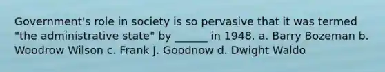 Government's role in society is so pervasive that it was termed "the administrative state" by ______ in 1948. a. Barry Bozeman b. Woodrow Wilson c. Frank J. Goodnow d. Dwight Waldo