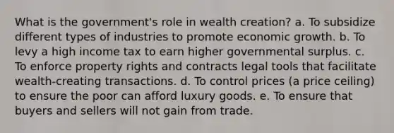 What is the government's role in wealth creation? a. To subsidize different types of industries to promote economic growth. b. To levy a high income tax to earn higher governmental surplus. c. To enforce property rights and contracts legal tools that facilitate wealth-creating transactions. d. To control prices (a price ceiling) to ensure the poor can afford luxury goods. e. To ensure that buyers and sellers will not gain from trade.