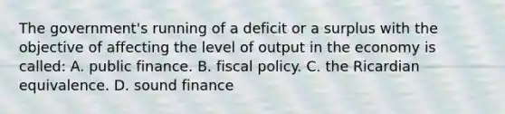 The government's running of a deficit or a surplus with the objective of affecting the level of output in the economy is called: A. public finance. B. fiscal policy. C. the Ricardian equivalence. D. sound finance