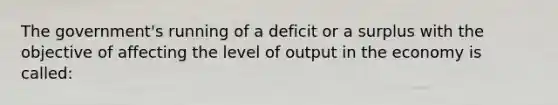 The government's running of a deficit or a surplus with the objective of affecting the level of output in the economy is called: