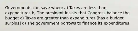 Governments can save when: a) Taxes are <a href='https://www.questionai.com/knowledge/k7BtlYpAMX-less-than' class='anchor-knowledge'>less than</a> expenditures b) The president insists that Congress balance the budget c) Taxes are <a href='https://www.questionai.com/knowledge/ktgHnBD4o3-greater-than' class='anchor-knowledge'>greater than</a> expenditures [has a budget surplus] d) The government borrows to finance its expenditures