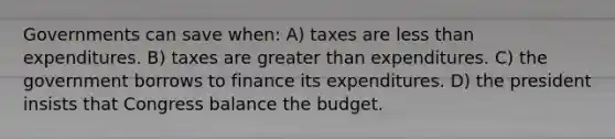 Governments can save when: A) taxes are less than expenditures. B) taxes are greater than expenditures. C) the government borrows to finance its expenditures. D) the president insists that Congress balance the budget.