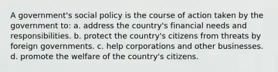 A government's social policy is the course of action taken by the government to: a. address the country's financial needs and responsibilities. b. protect the country's citizens from threats by foreign governments. c. help corporations and other businesses. d. promote the welfare of the country's citizens.