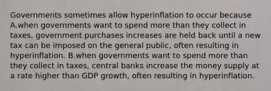 Governments sometimes allow hyperinflation to occur because A.when governments want to spend more than they collect in​ taxes, government purchases increases are held back until a new tax can be imposed on the general​ public, often resulting in hyperinflation. B.when governments want to spend more than they collect in​ taxes, central banks increase the money supply at a rate higher than GDP​ growth, often resulting in hyperinflation.