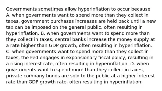 Governments sometimes allow hyperinflation to occur because A. when governments want to spend more than they collect in​ taxes, government purchases increases are held back until a new tax can be imposed on the general​ public, often resulting in hyperinflation. B. when governments want to spend more than they collect in​ taxes, central banks increase the money supply at a rate higher than GDP​ growth, often resulting in hyperinflation. C. when governments want to spend more than they collect in​ taxes, the Fed engages in expansionary fiscal​ policy, resulting in a rising interest​ rate, often resulting in hyperinflation. D. when governments want to spend more than they collect in​ taxes, private company bonds are sold to the public at a higher interest rate than GDP growth​ rate, often resulting in hyperinflation.