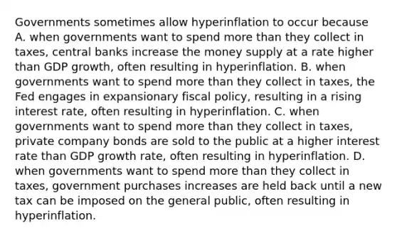 Governments sometimes allow hyperinflation to occur because A. when governments want to spend more than they collect in​ taxes, central banks increase the money supply at a rate higher than GDP​ growth, often resulting in hyperinflation. B. when governments want to spend more than they collect in​ taxes, the Fed engages in expansionary fiscal​ policy, resulting in a rising interest​ rate, often resulting in hyperinflation. C. when governments want to spend more than they collect in​ taxes, private company bonds are sold to the public at a higher interest rate than GDP growth​ rate, often resulting in hyperinflation. D. when governments want to spend more than they collect in​ taxes, government purchases increases are held back until a new tax can be imposed on the general​ public, often resulting in hyperinflation.