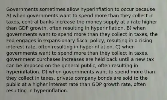 Governments sometimes allow hyperinflation to occur because A) when governments want to spend more than they collect in taxes, central banks increase the money supply at a rate higher than GDP growth, often resulting in hyperinflation. B) when governments want to spend more than they collect in taxes, the Fed engages in expansionary fiscal policy, resulting in a rising interest rate, often resulting in hyperinflation. C) when governments want to spend more than they collect in taxes, government purchases increases are held back until a new tax can be imposed on the general public, often resulting in hyperinflation. D) when governments want to spend more than they collect in taxes, private company bonds are sold to the public at a higher interest rate than GDP growth rate, often resulting in hyperinflation.