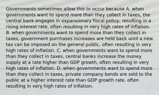 Governments sometimes allow this to occur because A. when governments want to spend <a href='https://www.questionai.com/knowledge/keWHlEPx42-more-than' class='anchor-knowledge'>more than</a> they collect in​ taxes, the central bank engages in expansionary fiscal​ policy, resulting in a rising interest​ rate, often resulting in very high rates of inflation. B. when governments want to spend more than they collect in​ taxes, government purchases increases are held back until a new tax can be imposed on the general​ public, often resulting in very high rates of inflation. C. when governments want to spend more than they collect in​ taxes, central banks increase the money supply at a rate higher than GDP​ growth, often resulting in very high rates of inflation. D. when governments want to spend more than they collect in​ taxes, private company bonds are sold to the public at a higher interest rate than GDP growth​ rate, often resulting in very high rates of inflation.