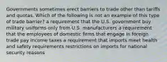 Governments sometimes erect barriers to trade other than tariffs and quotas. Which of the following is not an example of this type of trade barrier? a requirement that the U.S. government buy military uniforms only from U.S. manufacturers a requirement that the employees of domestic firms that engage in foreign trade pay income taxes a requirement that imports meet health and safety requirements restrictions on imports for national security reasons