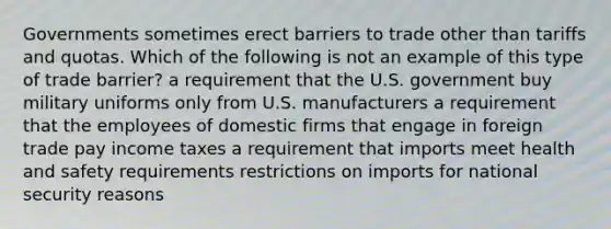 Governments sometimes erect barriers to trade other than tariffs and quotas. Which of the following is not an example of this type of trade barrier? a requirement that the U.S. government buy military uniforms only from U.S. manufacturers a requirement that the employees of domestic firms that engage in foreign trade pay income taxes a requirement that imports meet health and safety requirements restrictions on imports for national security reasons