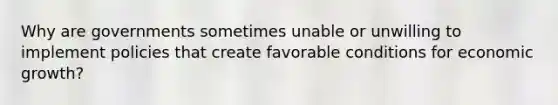 Why are governments sometimes unable or unwilling to implement policies that create favorable conditions for economic growth?