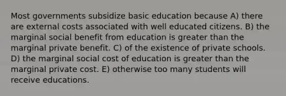 Most governments subsidize basic education because A) there are external costs associated with well educated citizens. B) the marginal social benefit from education is <a href='https://www.questionai.com/knowledge/ktgHnBD4o3-greater-than' class='anchor-knowledge'>greater than</a> the marginal private benefit. C) of the existence of private schools. D) the marginal social cost of education is greater than the marginal private cost. E) otherwise too many students will receive educations.