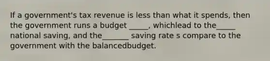 If a government's tax revenue is less than what it spends, then the government runs a budget _____, whichlead to the_____ national saving, and the_______ saving rate s compare to the government with the balancedbudget.