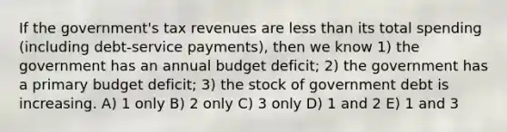 If the government's tax revenues are less than its total spending (including debt-service payments), then we know 1) the government has an annual budget deficit; 2) the government has a primary budget deficit; 3) the stock of government debt is increasing. A) 1 only B) 2 only C) 3 only D) 1 and 2 E) 1 and 3