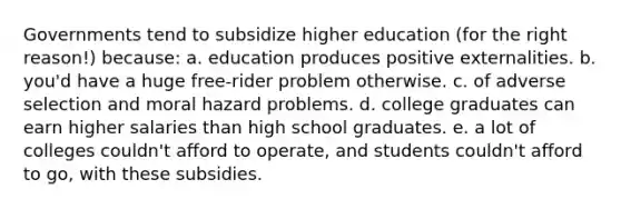 Governments tend to subsidize higher education (for the right reason!) because: a. education produces positive externalities. b. you'd have a huge free-rider problem otherwise. c. of adverse selection and moral hazard problems. d. college graduates can earn higher salaries than high school graduates. e. a lot of colleges couldn't afford to operate, and students couldn't afford to go, with these subsidies.