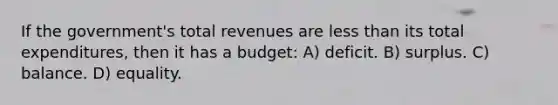 If the government's total revenues are <a href='https://www.questionai.com/knowledge/k7BtlYpAMX-less-than' class='anchor-knowledge'>less than</a> its total expenditures, then it has a budget: A) deficit. B) surplus. C) balance. D) equality.