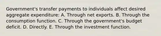 Government's transfer payments to individuals affect desired aggregate expenditure: A. Through net exports. B. Through the consumption function. C. Through the government's budget deficit. D. Directly. E. Through the investment function.