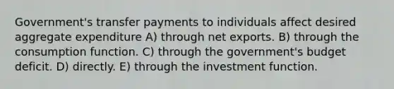 Government's transfer payments to individuals affect desired aggregate expenditure A) through net exports. B) through the consumption function. C) through the government's budget deficit. D) directly. E) through the investment function.