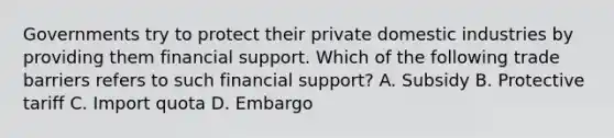 Governments try to protect their private domestic industries by providing them financial support. Which of the following trade barriers refers to such financial support? A. Subsidy B. Protective tariff C. Import quota D. Embargo