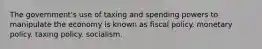 The government's use of taxing and spending powers to manipulate the economy is known as fiscal policy. monetary policy. taxing policy. socialism.