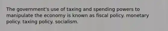 The government's use of taxing and spending powers to manipulate the economy is known as fiscal policy. monetary policy. taxing policy. socialism.