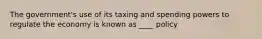 The government's use of its taxing and spending powers to regulate the economy is known as ____ policy