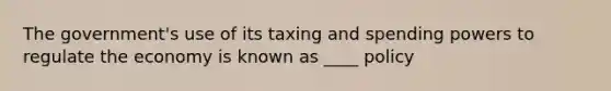 The government's use of its taxing and spending powers to regulate the economy is known as ____ policy