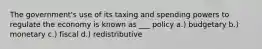 The government's use of its taxing and spending powers to regulate the economy is known as ___ policy a.) budgetary b.) monetary c.) fiscal d.) redistributive