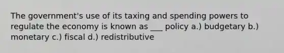 The government's use of its taxing and spending powers to regulate the economy is known as ___ policy a.) budgetary b.) monetary c.) fiscal d.) redistributive