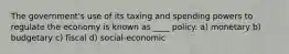 The government's use of its taxing and spending powers to regulate the economy is known as ____ policy. a) monetary b) budgetary c) fiscal d) social-economic