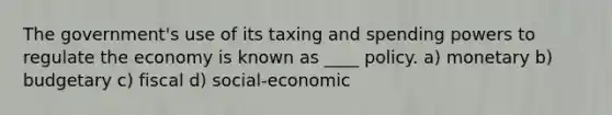 The government's use of its taxing and spending powers to regulate the economy is known as ____ policy. a) monetary b) budgetary c) fiscal d) social-economic