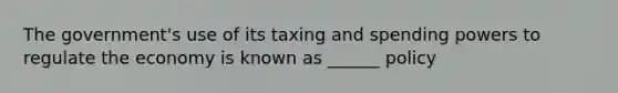 The government's use of its taxing and spending powers to regulate the economy is known as ______ policy