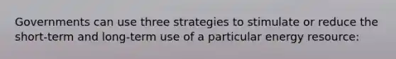 Governments can use three strategies to stimulate or reduce the short-term and long-term use of a particular energy resource: