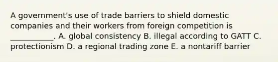 A government's use of trade barriers to shield domestic companies and their workers from foreign competition is ___________. A. global consistency B. illegal according to GATT C. protectionism D. a regional trading zone E. a nontariff barrier