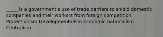 _____ is a government's use of trade barriers to shield domestic companies and their workers from foreign competition. Protectionism Developmentalism Economic nationalism Centralism