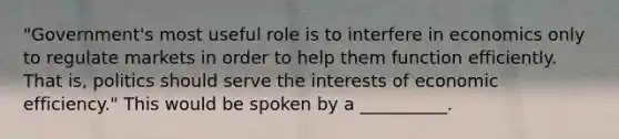 "Government's most useful role is to interfere in economics only to regulate markets in order to help them function efficiently. That is, politics should serve the interests of economic efficiency." This would be spoken by a __________.