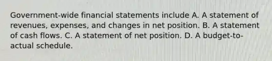 Government-wide financial statements include A. A statement of revenues, expenses, and changes in net position. B. A statement of cash flows. C. A statement of net position. D. A budget-to-actual schedule.