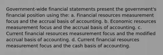 Government-wide financial statements present the government's financial position using the: a. Financial resources measurement focus and the accrual basis of accounting. b. Economic resources measurement focus and the accrual basis of accounting. c. Current financial resources measurement focus and the modified accrual basis of accounting. d. Current financial resources measurement focus and the cash basis of accounting.