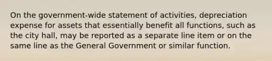 On the government-wide statement of activities, depreciation expense for assets that essentially benefit all functions, such as the city hall, may be reported as a separate line item or on the same line as the General Government or similar function.