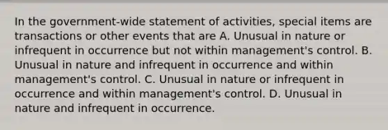 In the government-wide statement of activities, special items are transactions or other events that are A. Unusual in nature or infrequent in occurrence but not within management's control. B. Unusual in nature and infrequent in occurrence and within management's control. C. Unusual in nature or infrequent in occurrence and within management's control. D. Unusual in nature and infrequent in occurrence.