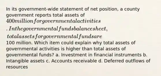 In its government-wide statement of net position, a county government reports total assets of 400 million for governmental activities. In the governmental funds balance sheet, total assets for governmental funds are100 million. Which item could explain why total assets of governmental activities is higher than total assets of governmental funds? a. Investment in financial instruments b. Intangible assets c. Accounts receivable d. Deferred outflows of resources