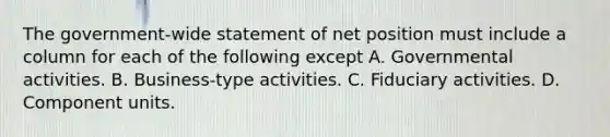 The government-wide statement of net position must include a column for each of the following except A. Governmental activities. B. Business-type activities. C. Fiduciary activities. D. Component units.