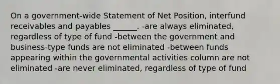 On a government-wide Statement of Net Position, interfund receivables and payables ______. -are always eliminated, regardless of type of fund -between the government and business-type funds are not eliminated -between funds appearing within the governmental activities column are not eliminated -are never eliminated, regardless of type of fund