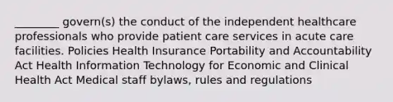 ________ govern(s) the conduct of the independent healthcare professionals who provide patient care services in acute care facilities. Policies Health Insurance Portability and Accountability Act Health Information Technology for Economic and Clinical Health Act Medical staff bylaws, rules and regulations