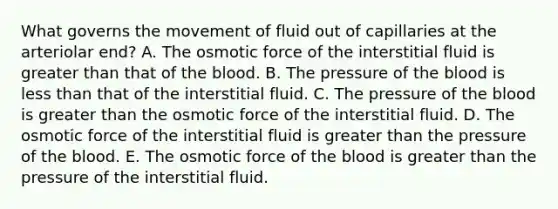 What governs the movement of fluid out of capillaries at the arteriolar end? A. The osmotic force of the interstitial fluid is greater than that of <a href='https://www.questionai.com/knowledge/k7oXMfj7lk-the-blood' class='anchor-knowledge'>the blood</a>. B. The pressure of the blood is <a href='https://www.questionai.com/knowledge/k7BtlYpAMX-less-than' class='anchor-knowledge'>less than</a> that of the interstitial fluid. C. The pressure of the blood is greater than the osmotic force of the interstitial fluid. D. The osmotic force of the interstitial fluid is greater than the pressure of the blood. E. The osmotic force of the blood is greater than the pressure of the interstitial fluid.