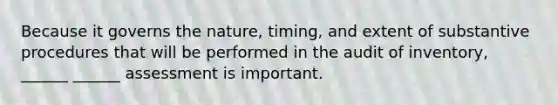 Because it governs the nature, timing, and extent of substantive procedures that will be performed in the audit of inventory, ______ ______ assessment is important.