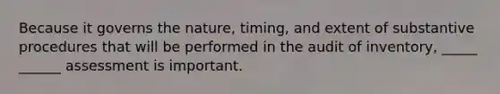 Because it governs the nature, timing, and extent of substantive procedures that will be performed in the audit of inventory, _____ ______ assessment is important.